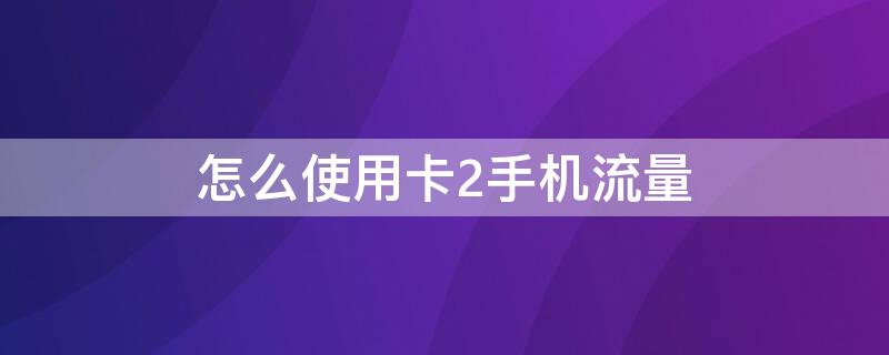 怎么使用卡2手机流量 手机卡怎么用卡2的流量