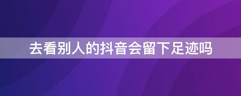 去看别人的抖音会留下足迹吗 去看别人抖音会留下痕迹吗