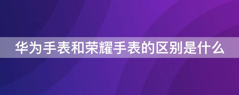 华为手表和荣耀手表的区别是什么（华为手表和华为荣耀手表的区别）