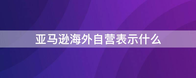 亚马逊海外自营表示什么 亚马逊海外自营什么意思