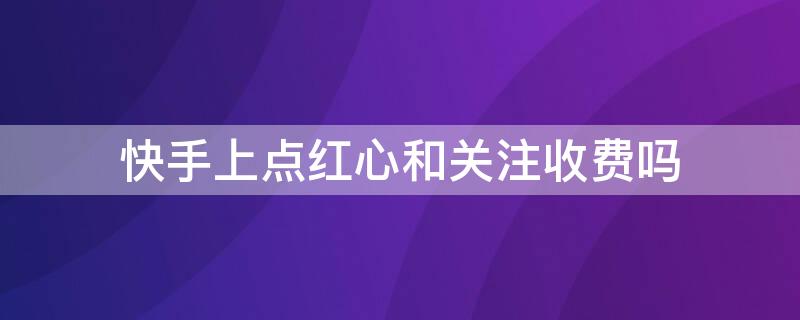 快手上点红心和关注收费吗（快手点红心和关注要不要付费?）