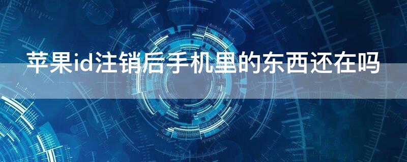 iPhoneid注销后手机里的东西还在吗（苹果id注销后手机里的东西还在吗）