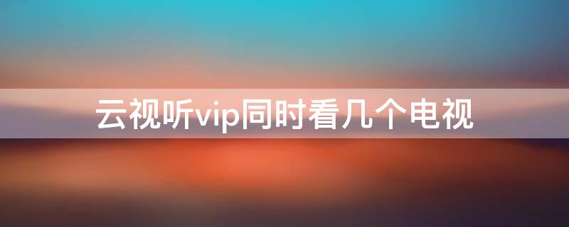 云视听vip同时看几个电视（云视听会员电视和手机能共享吗）