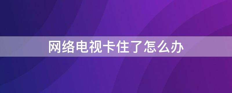 网络电视卡住了怎么办（互联网电视卡住了怎么办）