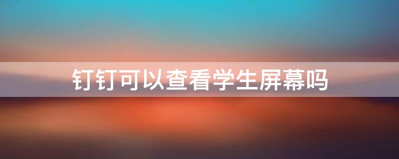 钉钉可以查看学生屏幕吗 钉钉老师可以查看学生屏幕吗