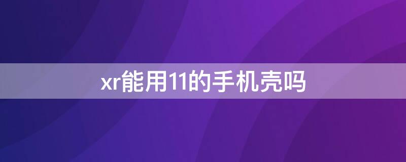 xr能用11的手机壳吗 xr能戴11的手机壳