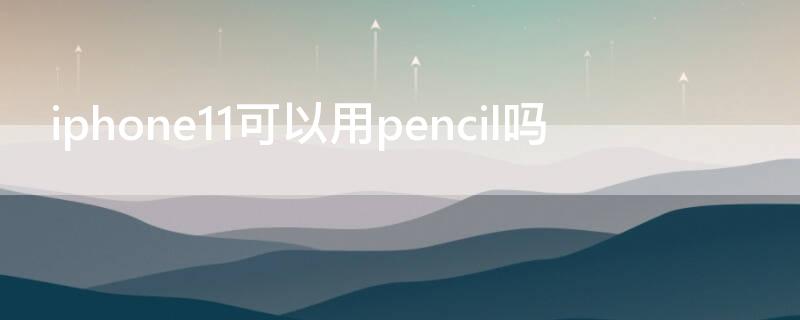 iPhone11可以用pencil吗 iphone11可以使用apple pencil吗
