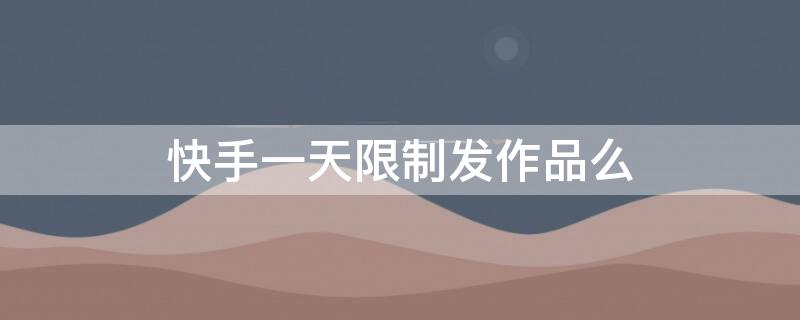 快手一天限制发作品么（快手发作品有时间限制吗）