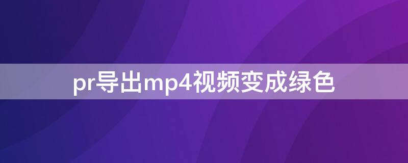 pr导出mp4视频变成绿色 为什么pr导出视频绿色