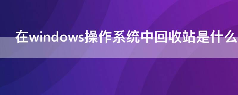 在windows操作系统中回收站是什么区域 Windows操作系统中回收站是