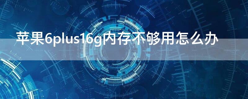 iPhone6plus16g内存不够用怎么办（iphone6plus16g内存够用吗）