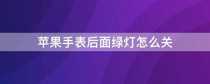 iPhone手表后面绿灯怎么关 苹果手表后面亮绿灯怎么关