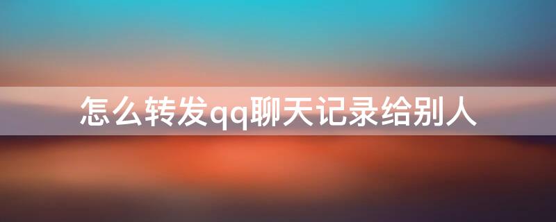 怎么转发qq聊天记录给别人 QQ怎么给别人转发聊天记录