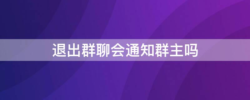 退出群聊会通知群主吗（微信退出群聊后会通知群主吗）