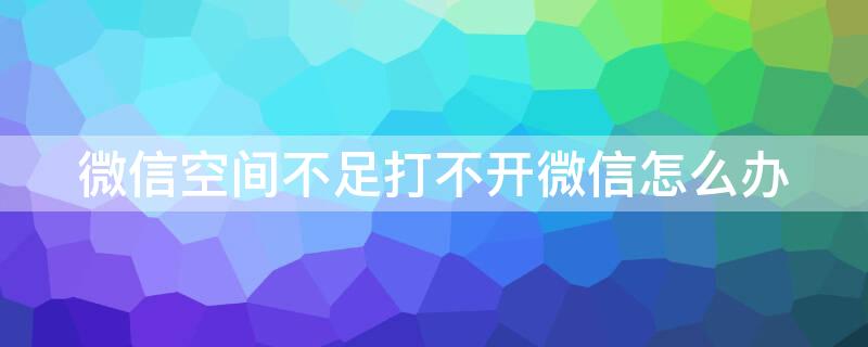 微信空间不足打不开微信怎么办（为什么微信空间不足打不开）