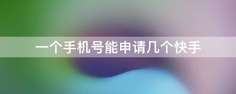 一个手机号能申请几个快手 一个手机号码能申请几个快手号