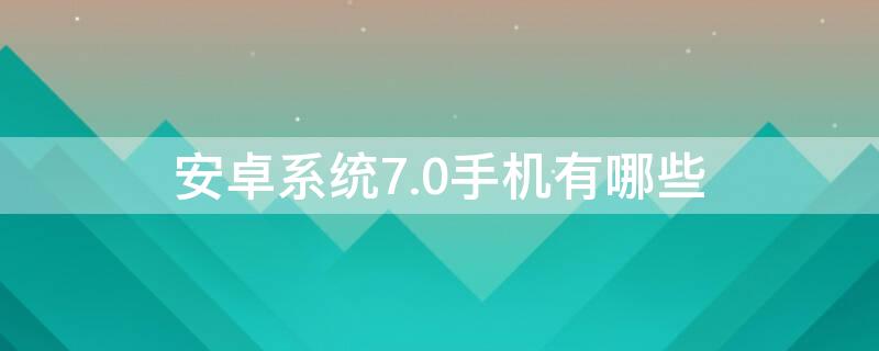 安卓系统7.0手机有哪些 安卓7.1版本的手机有哪些