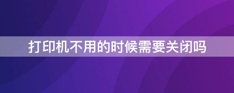 打印机不用的时候需要关闭吗（打印机不使用的时候要不要关闭）