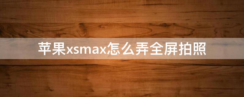 iPhonexsmax怎么弄全屏拍照 iphonexsmax可以全屏照相吗