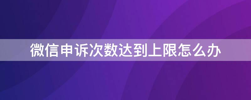 微信申诉次数达到上限怎么办（微信申诉几次有限制?）