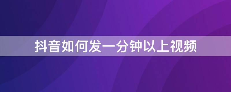 抖音如何发一分钟以上视频（抖音怎么发一分钟以上视频）