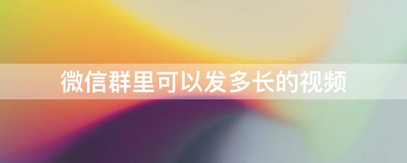 微信群里可以发多长的视频 微信群里面能发多长的视频