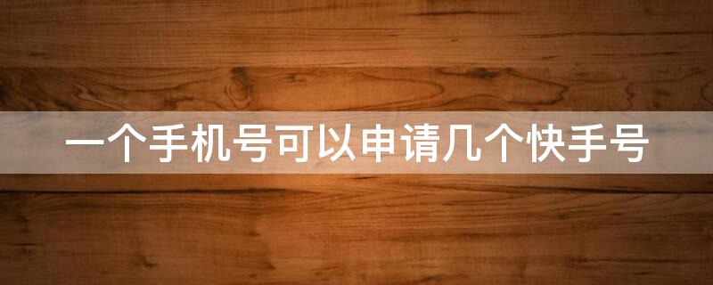 一个手机号可以申请几个快手号 一个手机能申请几个快手号?