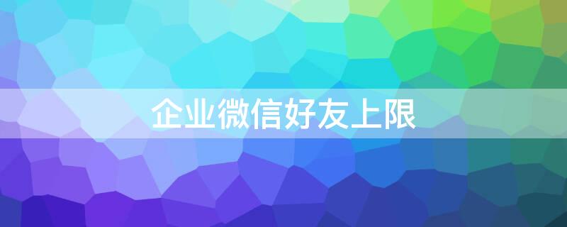 企业微信好友上限（企业微信好友上限25万）