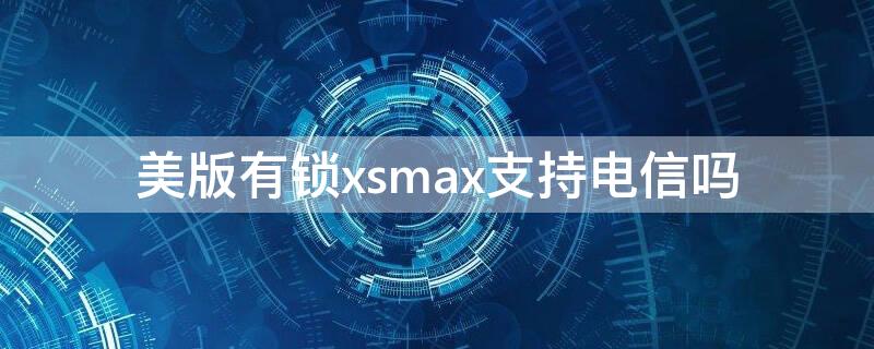 美版有锁xsmax支持电信吗 苹果xsmax有锁美版