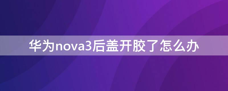 华为nova3后盖开胶了怎么办 华为nova3屏幕开胶