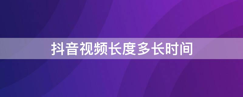 抖音视频长度多长时间 抖音的视频时间是最长多长