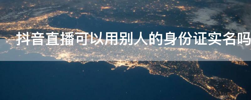 抖音直播可以用别人的身份证实名吗（抖音直播实名认证可以用别人的身份证吗）