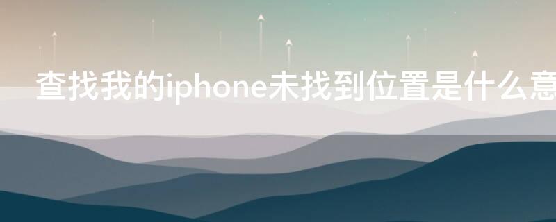 查找我的iPhone未找到位置是什么意思 苹果手机未找到位置是什么意思