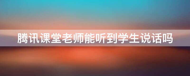 腾讯课堂老师能听到学生说话吗 腾讯课堂上课能听到学生的声音吗