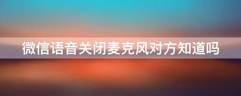 微信语音关闭麦克风对方知道吗 微信语音关闭麦克风对方会显示吗