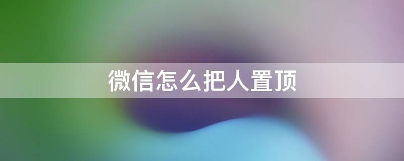 微信怎么把人置顶（微信怎么把人置顶聊天）