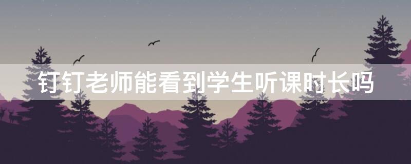 钉钉老师能看到学生听课时长吗（钉钉上课老师能看到学生观看时间吗）