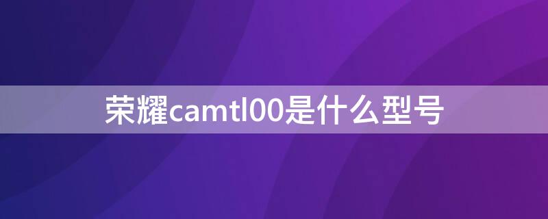 荣耀camtl00是什么型号（荣耀camal00是什么型号）