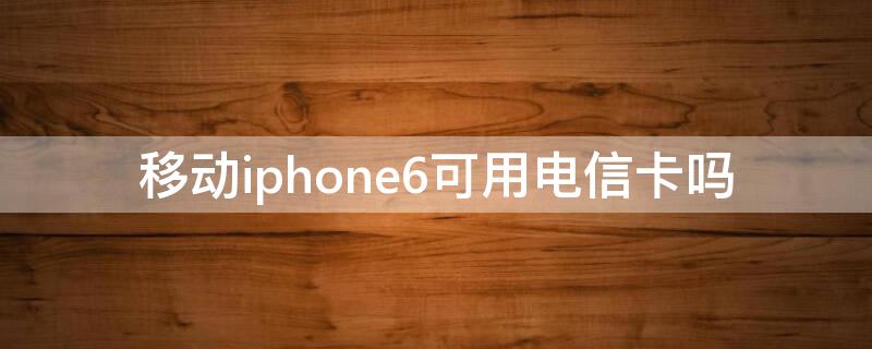 移动iPhone6可用电信卡吗 苹果手机6s移动电信卡都可以用吗