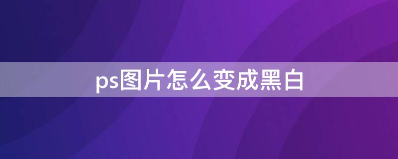 ps图片怎么变成黑白（ps如何将图片变成黑白的）