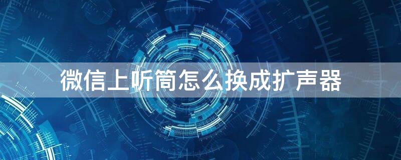 微信上听筒怎么换成扩声器（微信听筒模式怎么改回来扩音模式）