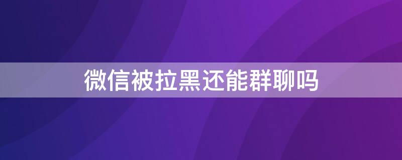 微信被拉黑还能群聊吗 微信被拉黑可以群聊吗