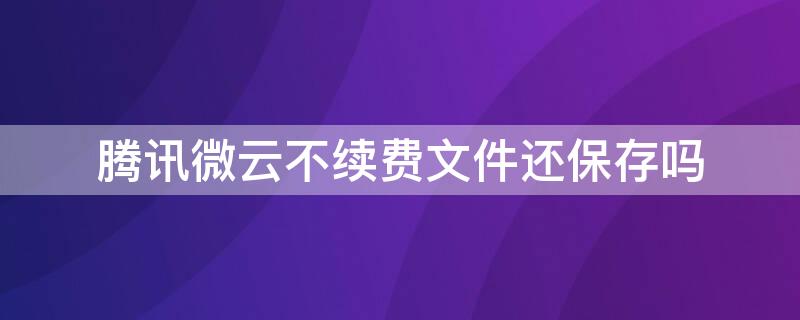 腾讯微云不续费文件还保存吗 腾讯微云如果没有续费文件会消失么