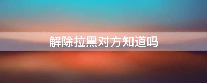 解除拉黑对方知道吗 微信解除拉黑对方知道吗