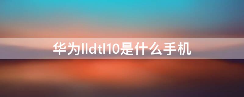 华为lldtl10是什么手机（lld_al10是华为啥型号）