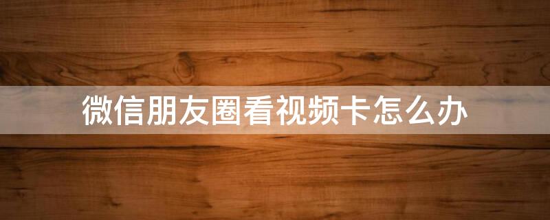 微信朋友圈看视频卡怎么办 微信看朋友圈视频总是卡