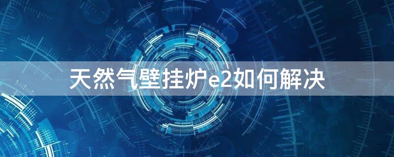 天然气壁挂炉e2如何解决（天然气壁挂炉e2故障解决办法）