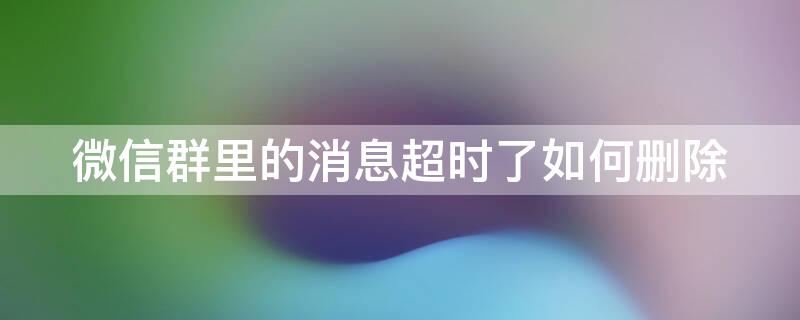 微信群里的消息超时了如何删除 怎样删除超时微信群的信息