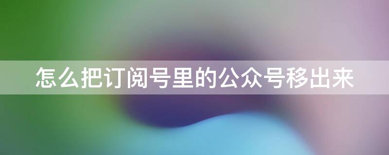 怎么把订阅号里的公众号移出来 怎么把公众号移到订阅号