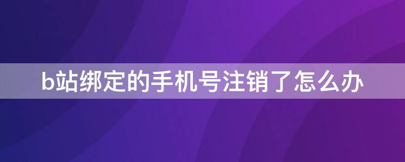 b站绑定的手机号注销了怎么办 b站注销账号手机还能绑定吗